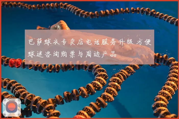 巴萨球衣专卖店电话服务升级 方便球迷咨询购票与周边产品
