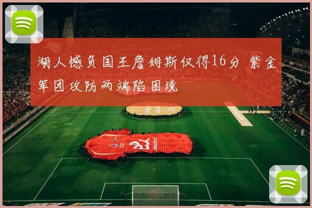 湖人憾负国王詹姆斯仅得16分 紫金军团攻防两端陷困境