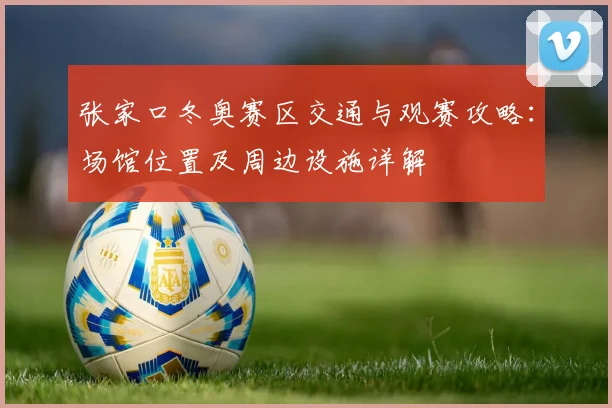 张家口冬奥赛区交通与观赛攻略：场馆位置及周边设施详解