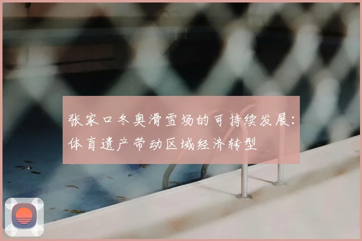 张家口冬奥滑雪场的可持续发展：体育遗产带动区域经济转型