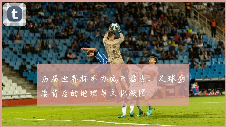 历届世界杯举办城市盘点：足球盛宴背后的地理与文化版图