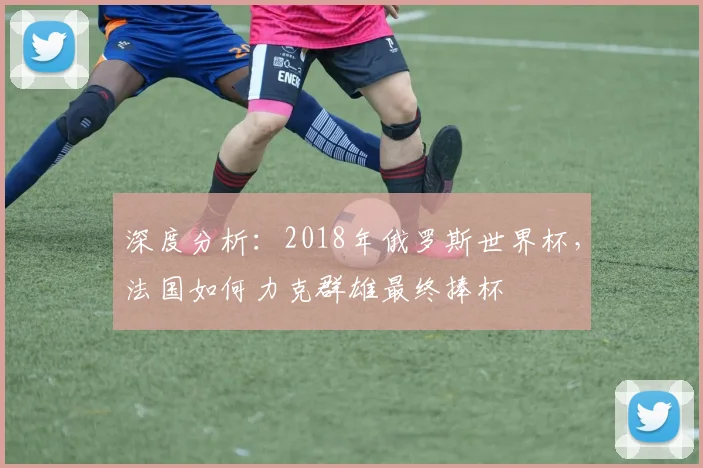 深度分析:2018年俄罗斯世界杯,法国如何力克群雄最终捧杯