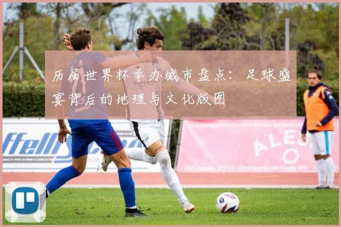历届世界杯举办城市盘点：足球盛宴背后的地理与文化版图