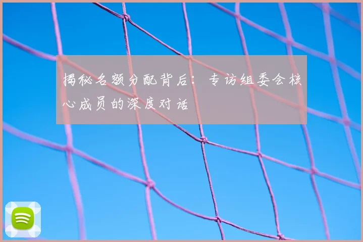 揭秘名额分配背后：专访组委会核心成员的深度对话