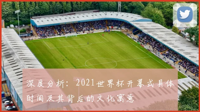 深度分析:2021世界杯开幕式具体时间及其背后的文化寓意