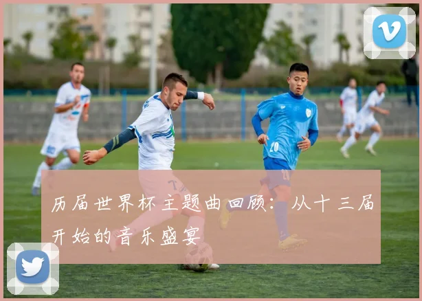 历届世界杯主题曲回顾：从十三届开始的音乐盛宴